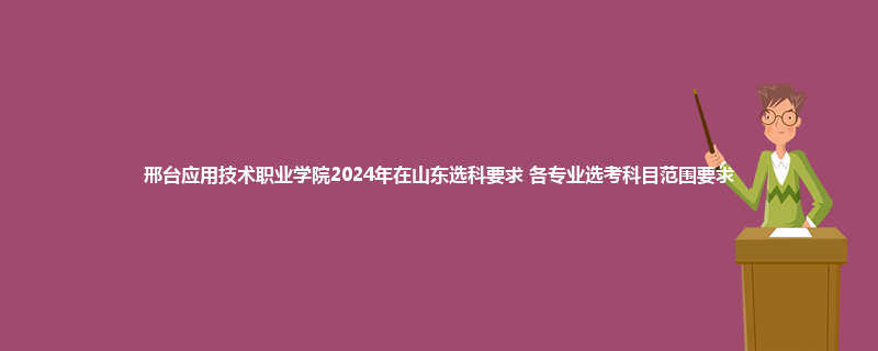 邢台应用技术职业学院2024年在山东选科要求 各专业选考科目范围要求